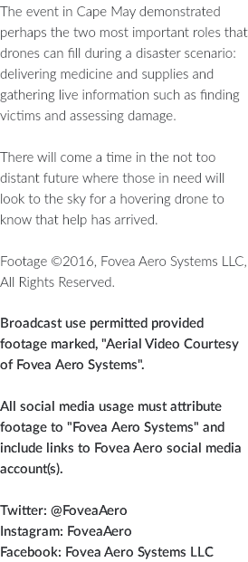 The event in Cape May demonstrated perhaps the two most important roles that drones can fill during a disaster scenario: delivering medicine and supplies and gathering live information such as finding victims and assessing damage. There will come a time in the not too distant future where those in need will look to the sky for a hovering drone to know that help has arrived. Footage ©2016, Fovea Aero Systems LLC, All Rights Reserved. Broadcast use permitted provided footage marked, "Aerial Video Courtesy of Fovea Aero Systems". All social media usage must attribute footage to "Fovea Aero Systems" and include links to Fovea Aero social media account(s). Twitter: @FoveaAero Instagram: FoveaAero Facebook: Fovea Aero Systems LLC